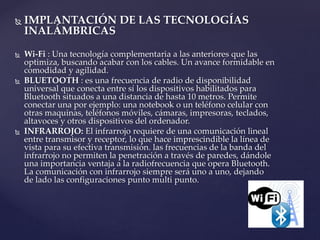  IMPLANTACIÓN DE LAS TECNOLOGÍAS
INALÁMBRICAS
 Wi-Fi : Una tecnología complementaria a las anteriores que las
optimiza, buscando acabar con los cables. Un avance formidable en
comodidad y agilidad.
 BLUETOOTH : es una frecuencia de radio de disponibilidad
universal que conecta entre sí los dispositivos habilitados para
Bluetooth situados a una distancia de hasta 10 metros. Permite
conectar una por ejemplo: una notebook o un teléfono celular con
otras maquinas, teléfonos móviles, cámaras, impresoras, teclados,
altavoces y otros dispositivos del ordenador.
 INFRARROJO: El infrarrojo requiere de una comunicación lineal
entre transmisor y receptor, lo que hace imprescindible la línea de
vista para su efectiva transmisión. las frecuencias de la banda del
infrarrojo no permiten la penetración a través de paredes, dándole
una importancia ventaja a la radiofrecuencia que opera Bluetooth.
La comunicación con infrarrojo siempre será uno a uno, dejando
de lado las configuraciones punto multi punto.
 