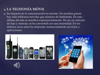  LA TELEFONÍA MÓVIL
 Su impacto en la comunicación es enorme. En muchos países
hay más teléfonos móviles que número de habitantes. En esta
última década se masificó exponencialmente. De ser un artículo
de lujo y oneroso, se ha convertido en una necesidad. En los
últimos cinco años ha mejorado sustancialmente servicios y
aplicaciones.
 