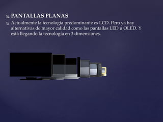  PANTALLAS PLANAS
 Actualmente la tecnología predominante es LCD. Pero ya hay
alternativas de mayor calidad como las pantallas LED u OLED. Y
está llegando la tecnología en 3 dimensiones.
 