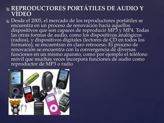  REPRODUCTORES PORTÁTILES DE AUDIO Y
VÍDEO
 Desde el 2005, el mercado de los reproductores portátiles se
encuentra en un proceso de renovación hacia aquellos
dispositivos que son capaces de reproducir MP3 y MP4. Todas
las otras formas de audio, como los dispositivos analógicos
(radios), y dispositivos digitales (lectores de CD en todos los
formatos), se encuentran en claro retroceso. El proceso de
renovación se encuentra con la convergencia de diversas
funciones en un mismo aparato, como por ejemplo el teléfono
móvil que muchas veces incorpora funciones de audio como
reproductor de MP3 o radio
 