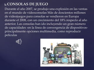  CONSOLAS DE JUEGO
Durante el año 2007, se produjo una explosión en las ventas
en el mundo de videoconsolas Más de doscientos millones
de videojuegos para consolas se vendieron en Europa
durante el 2008, con un crecimiento del 18% respecto al año
anterior. Las consolas han ido incluyendo un gran número
de capacidades -en la línea de convergencia de dispositivos-
principalmente opciones multimedia, como reproducir
películas
 