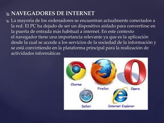  NAVEGADORES DE INTERNET
 La mayoría de los ordenadores se encuentran actualmente conectados a
la red. El PC ha dejado de ser un dispositivo aislado para convertirse en
la puerta de entrada más habitual a internet. En este contexto
el navegador tiene una importancia relevante ya que es la aplicación
desde la cual se accede a los servicios de la sociedad de la información y
se está convirtiendo en la plataforma principal para la realización de
actividades informáticas
 