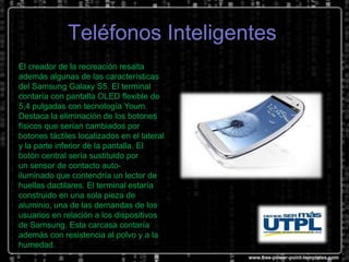 Teléfonos Inteligentes
El creador de la recreación resalta
además algunas de las características
del Samsung Galaxy S5. El terminal
contaría con pantalla OLED flexible de
5,4 pulgadas con tecnología Youm.
Destaca la eliminación de los botones
físicos que serían cambiados por
botones táctiles localizados en el lateral
y la parte inferior de la pantalla. El
botón central sería sustituido por
un sensor de contacto autoiluminado que contendría un lector de
huellas dactilares. El terminal estaría
construido en una sola pieza de
aluminio, una de las demandas de los
usuarios en relación a los dispositivos
de Samsung. Esta carcasa contaría
además con resistencia al polvo y a la
humedad.

 