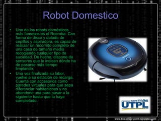 Robot Domestico
•

•

Uno de los robots domésticos
más famosos es el Roomba. Con
forma de disco y dotado de
cepillos y aspiradora, es capaz de
realizar un recorrido completo de
una casa de tamaño medio
recogiendo cualquier tipo de
suciedad. De hecho, dispone de
sensores que le indican dónde ha
de pasarse más tiempo
limpiando.
Una vez finalizada su labor,
vuelve a su estación de recarga.
Cuenta con accesorios como
paredes virtuales para que sepa
diferenciar habitaciones y no
abandone una para pasar a la
siguiente hasta que la haya
completado.

 
