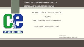 CENTRO UNIVERSITARIO MAR DE CORTÉS
DOCTORADO TECNOLOGÍA EDUCATIVA
METODOLOGÍA DE LA INVESTIGACIÓN I
TITULAR:
DRA. LUZ MARÍA RAMÍREZ SANDOVAL
AVANCES DE LA INVESTIGACIÓN
José Chaparro
Chetumal, Quintana Roo, 28-01-2020
 