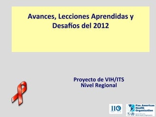 Avances,	
  Lecciones	
  Aprendidas	
  y	
  	
  
Desa2os	
  del	
  2012	
  
	
  
	
  
	
  
Proyecto	
  de	
  VIH/ITS	
  
Nivel	
  Regional
 