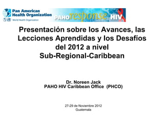Presentación sobre los Avances, las
Lecciones Aprendidas y los Desafíos
del 2012 a nivel
Sub-Regional-Caribbean
Dr. Noreen Jack
PAHO HIV Caribbean Office (PHCO)
27-29 de Noviembre 2012
Guatemala
 