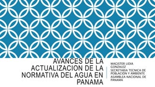 AVANCES DE LA
ACTUALIZACION DE LA
NORMATIVA DEL AGUA EN
PANAMA
MAGISTER LIDIA
GONZALEZ
SECRETARIA TECNICA DE
POBLACIÓN Y AMBIENTE
ASAMBLEA NACIONAL DE
PANAMA
 