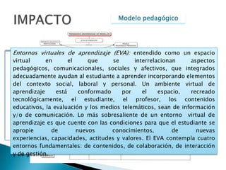 Modelo pedagógicoIMPACTOEl modelo pedagógico de la Universidad de Medellín también contempla la modalidad a distancia educación, con una metodología virtual, comprendida como un proceso de formación mediatizada a través de tecnologías de información y comunicación (TIC), donde la relación de los profesores y estudiantes no obedece a una presencialidad  física, sino virtual, donde las relaciones interpersonales  se presentan a través de medios asincrónicos como correo electrónico, foros de discusión, blog, multimedia o grupos de interés; y medios sincrónicos:  chat, videoconferencia, teléfono, entre otros.