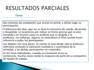 ChatMessengerESPACIOS DE COMUNICACIÓNForoPlataforma virtualMensajesPlataforma virtualHerramienta sincrónica(grupal)Utilizada para definir rol, tema, problema, objetivos del proyecto de aula. Herramienta asincrónica(indiv – grupal)Propuesta de trabajo, parcial, diseño de encuesta, análisis y resultados, redes académicas, final Herramienta asincrónica(individual)Mensajería privadaNo es calificable