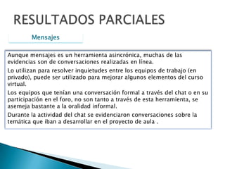 ChatRESULTADOS PARCIALESManejan la estructura de saludo, desarrollo y despedida.  A medida que avanza la conversación se va volviendo menos formal.Evidencian el uso simultáneo de otros herramientas: Escritura en Word, Búsquedas en Internet , otras ventanas del chat y llamadas telefónicas.Permite verificar la apropiación de los contenidos publicados en la plataforma y su habilidad para la navegación.Hubo trabajo cooperativo y colaborativo.Era notoria la preparación antes de la reunión, el tiempo, dedicación y originalidad de la conversación.Toma de decisiones en el equipo de trabajo:Inclusión del “otro”
