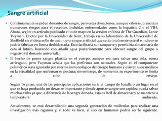 Sangre artificial Continuamente se piden donantes de sangre, pero estas donaciones, aunque valiosas, presentan numerosos riesgos para el receptor, incluidas enfermedades como la hepatitis C o el VIH. Ahora, según un artículo publicado el 10 de mayo en la versión en línea de TheGuardian, Lance Twyman, Doctor por la Universidad de Kent, trabaja en su laboratorio de la Universidad de Sheffield en el desarrollo de una nueva sangre artificial que sería totalmente estéril e incluso se podría fabricar en forma deshidratada. Esto facilitaría su transporte y permitiría almacenarla de cara al futuro, bastando con añadir agua posteriormente para obtener sangre del grupo 0 negativo (el donante universal).El hecho de poner sangre plástica en el cuerpo, aunque sea para salvar una vida, suena arriesgado, pero Twyman señala que las porfirinas son naturales. Según él, el componente polimérico sería ignorado por sistema inmunológico del cuerpo humano y existen usos médicos en la actualidad que reafirman su postura; sin embargo, de momento, su experimento se limita a tubo de ensayo. Según Twyman, una de las principales aplicaciones sería el campo de batalla o un lugar en el que se haya producido un desastre importante y donde aportar sangre con rapidez pueda salvar muchas vidas ya que, a diferencia de la sangre donada, ésta es fácil de almacenar y se mantiene a temperatura ambiente. Actualmente, se está desarrollando una segunda generación de moléculas para realizar una investigación más rigurosa y, si todo va bien, el uso en humanos podría ser lo siguiente. 