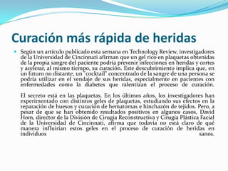 Curación más rápida de heridasSegún un artículo publicado esta semana en TechnologyReview, investigadores de la Universidad de Cincinnati afirman que un gel rico en plaquetas obtenidas de la propia sangre del paciente podría prevenir infecciones en heridas y cortes y acelerar, al mismo tiempo, su curación. Este descubrimiento implica que, en un futuro no distante, un "cocktail" concentrado de la sangre de una persona se podría utilizar en el vendaje de sus heridas, especialmente en pacientes con enfermedades como la diabetes que ralentizan el proceso de curación. El secreto está en las plaquetas. En los últimos años, los investigadores han experimentado con distintos geles de plaquetas, estudiando sus efectos en la reparación de huesos y curación de hematomas e hinchazón de tejidos. Pero, a pesar de que se han obtenido resultados positivos en algunos casos, David Hom, director de la División de Cirugía Reconstructiva y Cirugía Plástica Facial de la Universidad de Cincinnati, afirma que todavía no está claro de qué manera influirían estos geles en el proceso de curación de heridas en individuos sanos. 