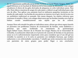 En un experimento publicado en la revista Archives of Facial PlasticSurgery, Hom, por aquel entonces en la Facultad de Medicina de la Universidad de Minnesota, y sus colegas estudiaron el efecto de los geles derivados de plaquetas en ocho individuos sanos. Para ello, Hom obtuvo muestras de sangre de cada sujeto y elaboró un gel individual para cada uno de ellos. Tras aplicar una anestesia local se realizaron pequeñas incisiones en los muslos de cada sujeto. Las heridas de una pierna se trataron con el gel y las de la otra con un antibiótico tradicional en pomada. Seis meses después, los sujetos volvieron para continuar el estudio y Hom y sus colegas observaron que las heridas tratadas con el gel se habían curado estadísticamente más rápido que las de control. Aunque Hom solo estudió los geles en individuos sanos, afirma que ahora espera hacerlo en pacientes con problemas crónicos de cicatrización de heridas, como diabéticos o personas que estén recibiendo un tratamiento de quimioterapiaSegún Robert Grant, Director de la División de Cirugía Plástica de la Universidad de Columbia, la aceleración observada en el proceso de curación de heridas en las personas sanas no es lo suficientemente importante como para considerar que el uso del gel sea rentable; la cuestión es si lo sería en pacientes con múltiples fracturas, que reciben radiaciones o con enfermedades vasculares. Y añadió que serán necesarios más estudios con pacientes de estos grupos para poder llegar a una conclusión. 