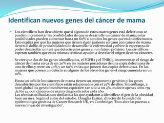 Identifican nuevos genes del cáncer de mama Los científicos han descubierto que si alguno de estos cuatro genes está defectuoso se pueden incrementar las posibilidades de que se desarrolle un cáncer de mama; estas posibilidades pueden aumentar hasta un 60% si son dos los genes que están defectuosos. Esto explica por qué las mujeres que tienen algún pariente cercano con cáncer de mama tienen el doble de probabilidades de desarrollar la enfermedad y ofrece la esperanza de poder desarrollar un test que detecte estos genes en un futuro próximo. Los científicos esperan también que estas mismas técnicas ayuden a desvelar el origen de otros cánceres.Se cree que dos de los genes identificados, el FGFR2 y el TNRC9, incrementan el riesgo de cáncer de mama cerca de un 20% en las mujeres portadoras de una copia defectuosa de uno de ellos y entre un 40% y un 60% en las que poseen dos copias defectuosas. En las mujeres que poseen un defecto en alguno de los otros dos genes el riesgo aumenta en un 10%.Hasta un 10% de los cánceres de mama tienen un componente genético y los genes descubiertos por los científicos están relacionados con el 25% de ellos. Sin embargo, a nivel global los genes descubiertos equivalen tan solo a un 4%, es decir apenas unos 179 de los 44.000 cánceres de mama diagnosticados cada año. Las técnicas utilizadas son similares a las que ayudaron a identificar el gen de la obesidad hace un mes. Según el autor del estudio, Douglas Easton, director de la unidad de epidemiología genética de CancerResearchUK, en Cambridge: "Esto abre las puertas a nuevas líneas de investigación".