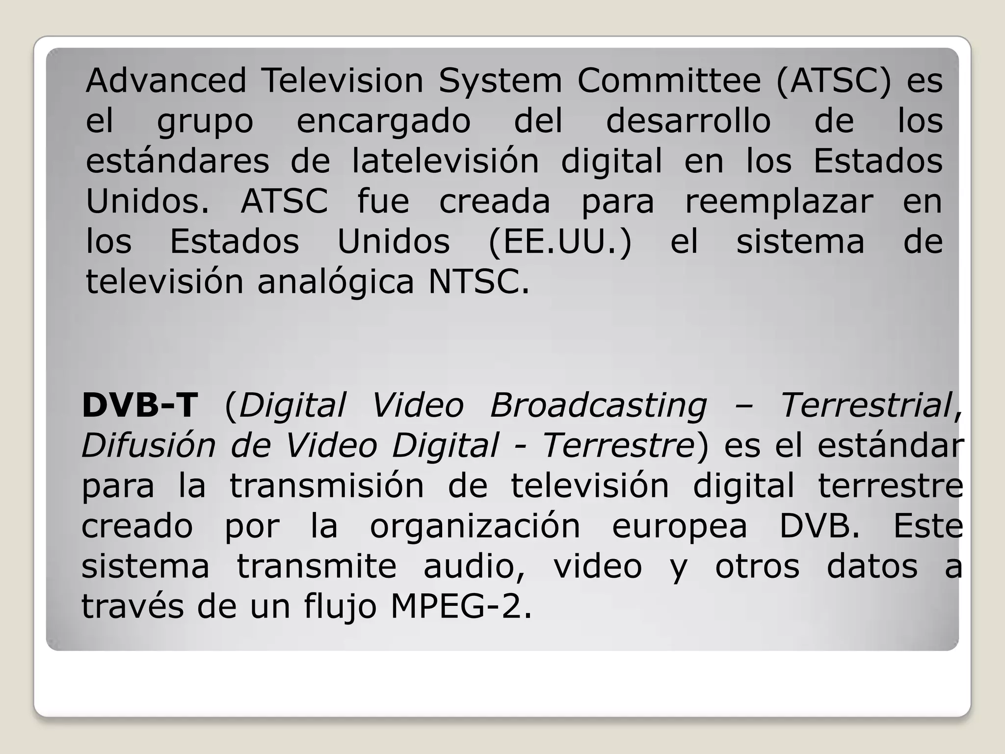 Advanced Television System Committee (ATSC) es
el grupo encargado del desarrollo de los
estándares de latelevisión digital en los Estados
Unidos. ATSC fue creada para reemplazar en
los Estados Unidos (EE.UU.) el sistema de
televisión analógica NTSC.


DVB-T (Digital Video Broadcasting – Terrestrial,
Difusión de Video Digital - Terrestre) es el estándar
para la transmisión de televisión digital terrestre
creado por la organización europea DVB. Este
sistema transmite audio, video y otros datos a
través de un flujo MPEG-2.
 