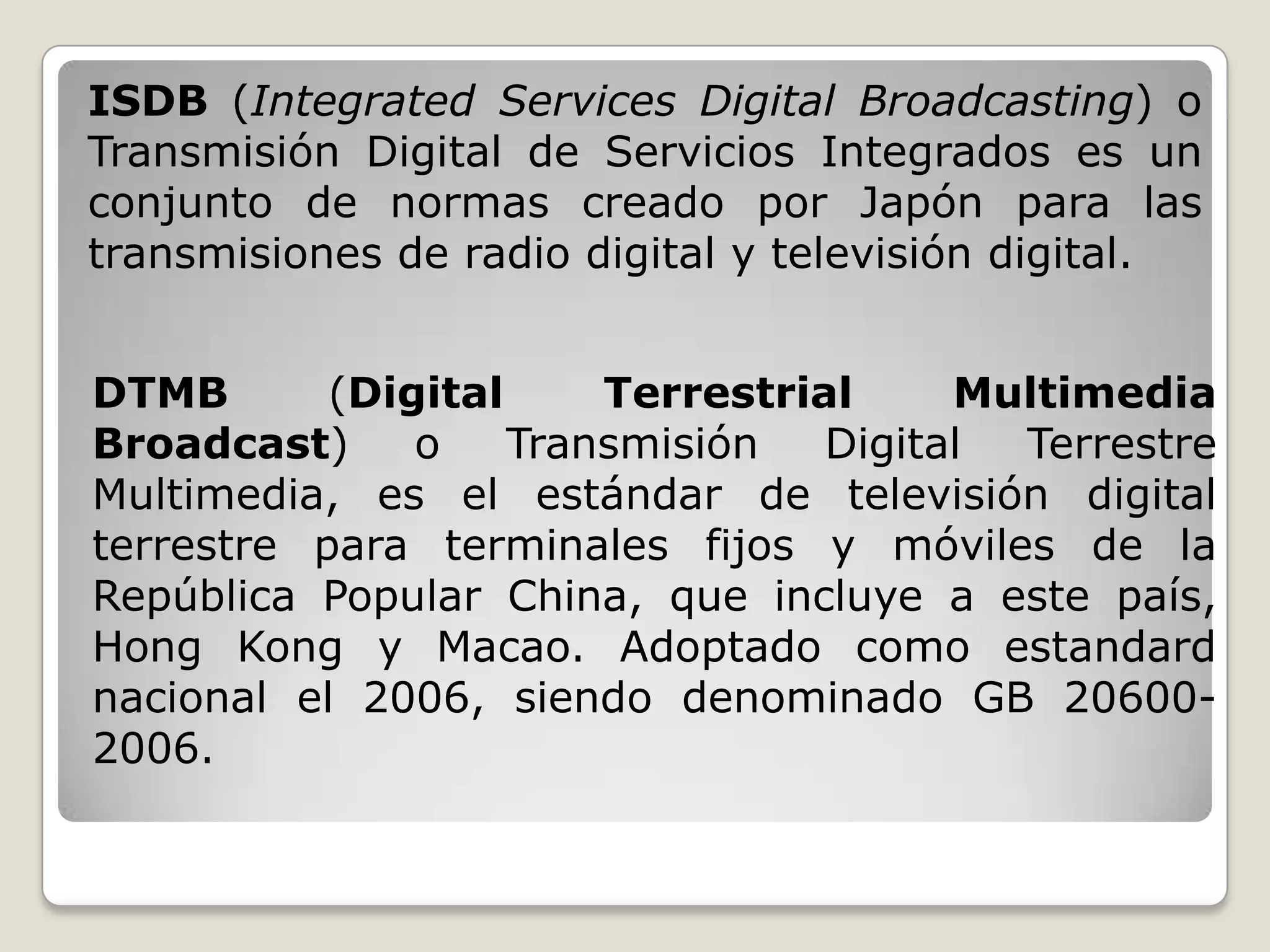 ISDB (Integrated Services Digital Broadcasting) o
Transmisión Digital de Servicios Integrados es un
conjunto de normas creado por Japón para las
transmisiones de radio digital y televisión digital.


DTMB       (Digital     Terrestrial     Multimedia
Broadcast)     o    Transmisión   Digital Terrestre
Multimedia, es el estándar de televisión digital
terrestre para terminales fijos y móviles de la
República Popular China, que incluye a este país,
Hong Kong y Macao. Adoptado como estandard
nacional el 2006, siendo denominado GB 20600-
2006.
 