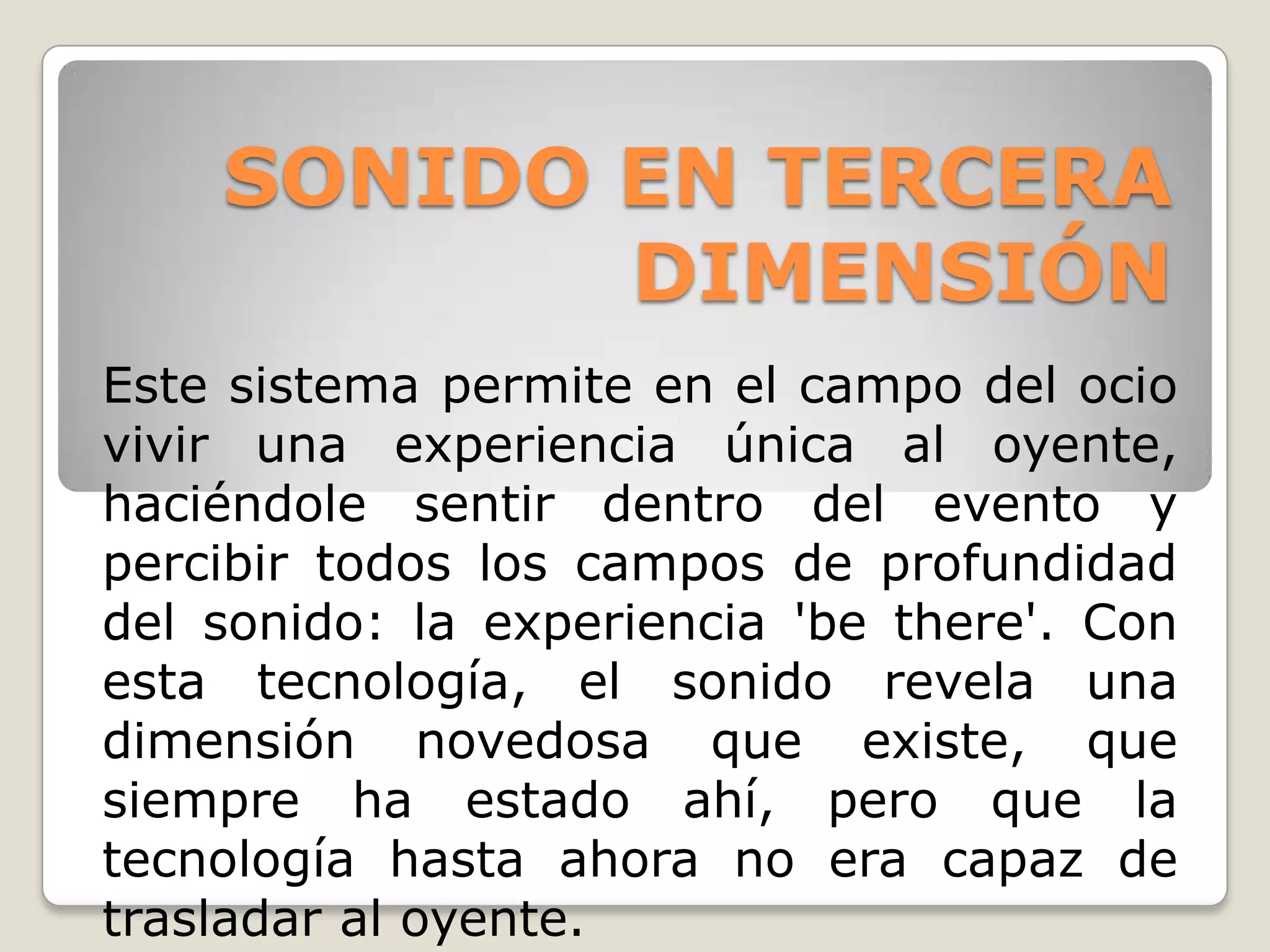 SONIDO EN TERCERA
           DIMENSIÓN
Este sistema permite en el campo del ocio
vivir una experiencia única al oyente,
haciéndole sentir dentro del evento y
percibir todos los campos de profundidad
del sonido: la experiencia 'be there'. Con
esta tecnología, el sonido revela una
dimensión novedosa que existe, que
siempre ha estado ahí, pero que la
tecnología hasta ahora no era capaz de
trasladar al oyente.
 