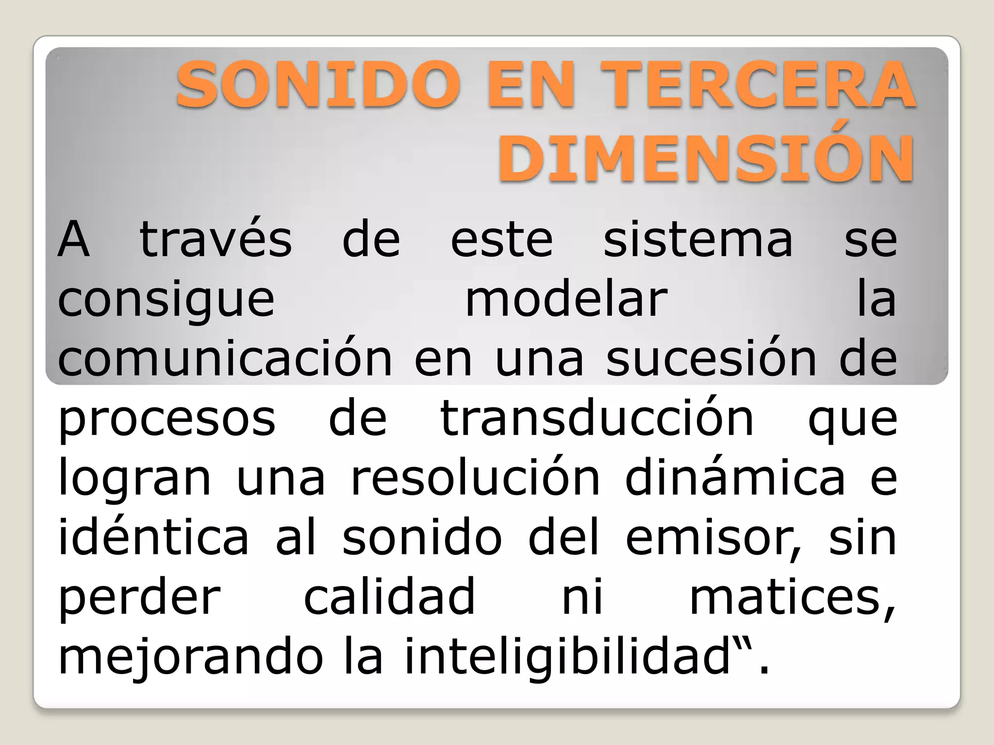 SONIDO EN TERCERA
           DIMENSIÓN
A través de este sistema se
consigue         modelar         la
comunicación en una sucesión de
procesos de transducción que
logran una resolución dinámica e
idéntica al sonido del emisor, sin
perder    calidad   ni     matices,
mejorando la inteligibilidad“.
 