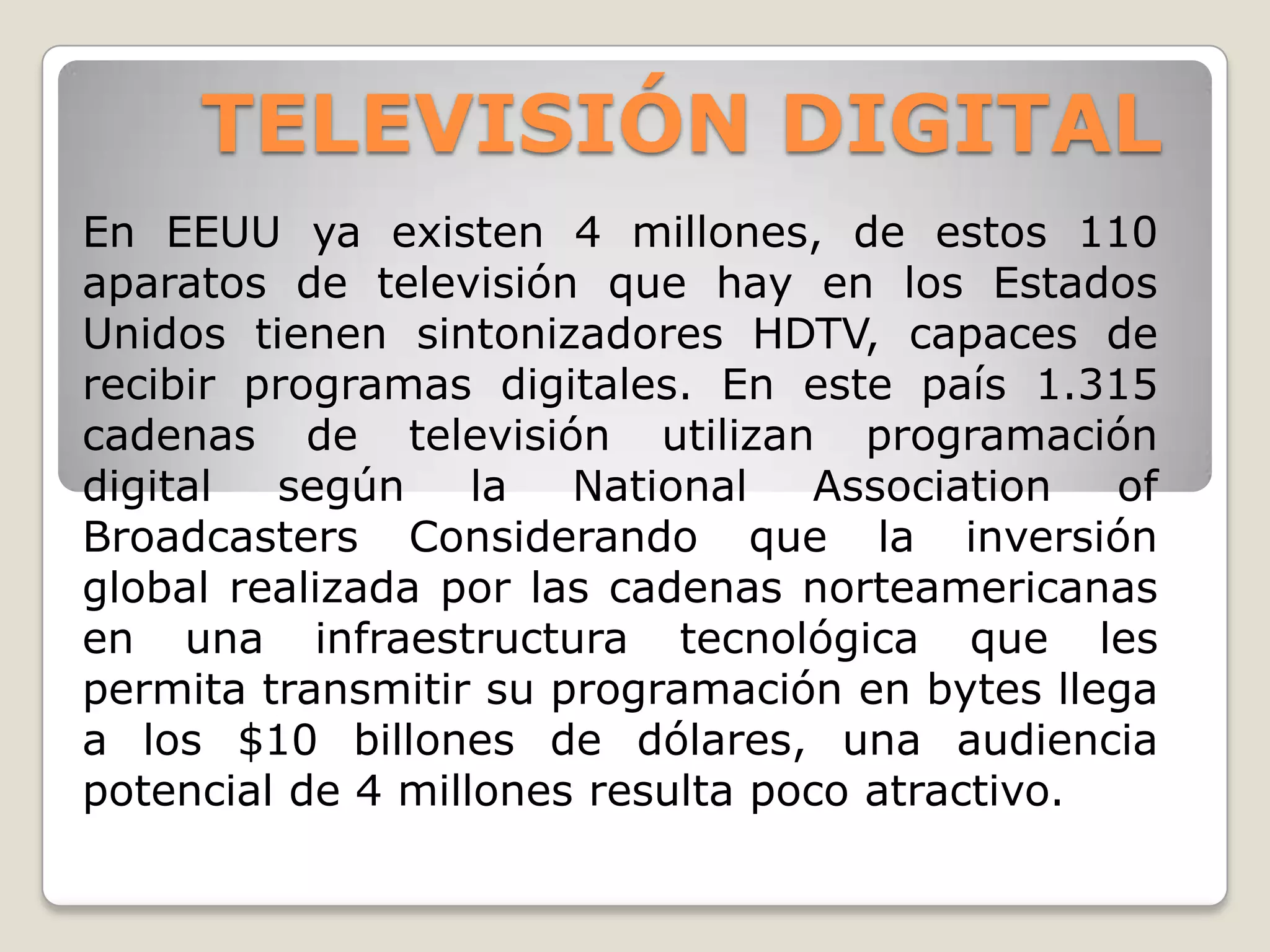 TELEVISIÓN DIGITAL
En EEUU ya existen 4 millones, de estos 110
aparatos de televisión que hay en los Estados
Unidos tienen sintonizadores HDTV, capaces de
recibir programas digitales. En este país 1.315
cadenas de televisión utilizan programación
digital  según     la  National    Association  of
Broadcasters Considerando que la inversión
global realizada por las cadenas norteamericanas
en una infraestructura tecnológica que les
permita transmitir su programación en bytes llega
a los $10 billones de dólares, una audiencia
potencial de 4 millones resulta poco atractivo.
 