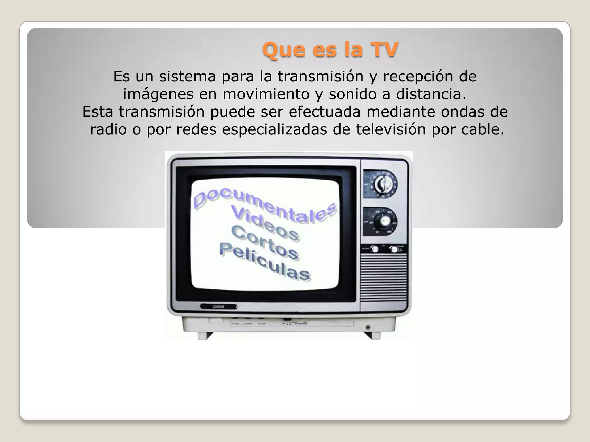 Que es la TV
    Es un sistema para la transmisión y recepción de
      imágenes en movimiento y sonido a distancia.
Esta transmisión puede ser efectuada mediante ondas de
 radio o por redes especializadas de televisión por cable.
 