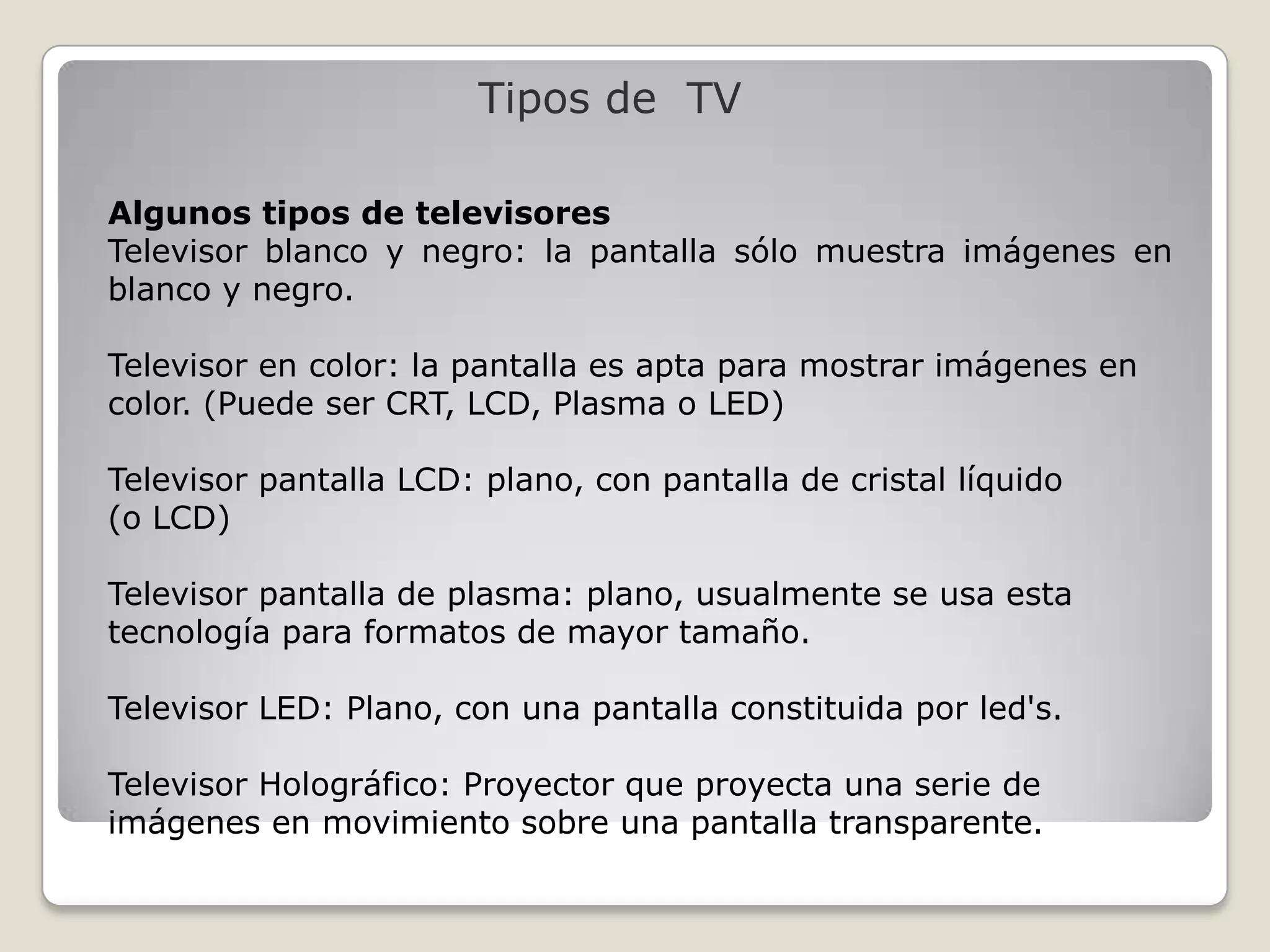 Tipos de TV

Algunos tipos de televisores
Televisor blanco y negro: la pantalla sólo muestra imágenes en
blanco y negro.

Televisor en color: la pantalla es apta para mostrar imágenes en
color. (Puede ser CRT, LCD, Plasma o LED)

Televisor pantalla LCD: plano, con pantalla de cristal líquido
(o LCD)

Televisor pantalla de plasma: plano, usualmente se usa esta
tecnología para formatos de mayor tamaño.

Televisor LED: Plano, con una pantalla constituida por led's.

Televisor Holográfico: Proyector que proyecta una serie de
imágenes en movimiento sobre una pantalla transparente.
 