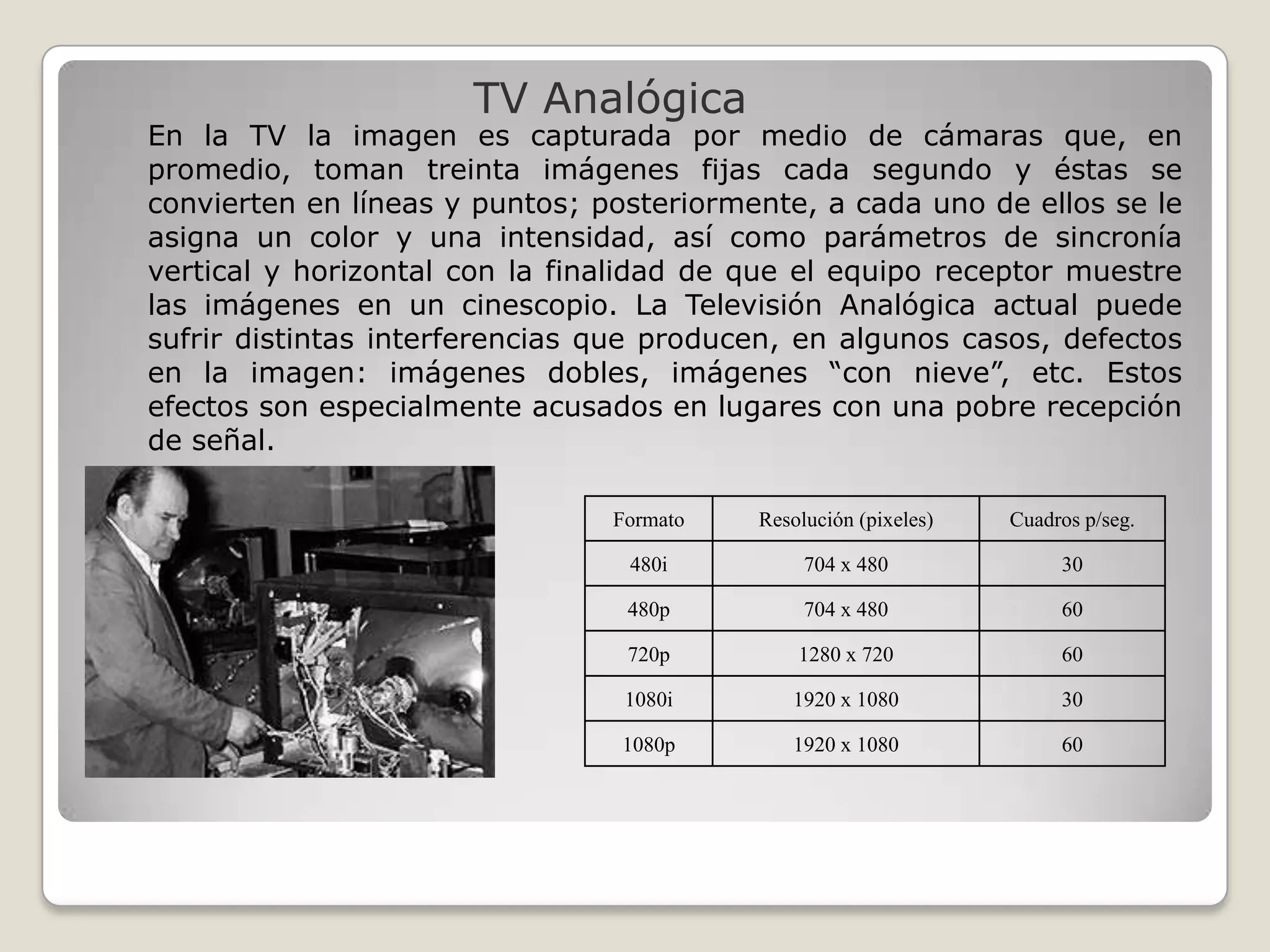 TV Analógica
En la TV la imagen es capturada por medio de cámaras que, en
promedio, toman treinta imágenes fijas cada segundo y éstas se
convierten en líneas y puntos; posteriormente, a cada uno de ellos se le
asigna un color y una intensidad, así como parámetros de sincronía
vertical y horizontal con la finalidad de que el equipo receptor muestre
las imágenes en un cinescopio. La Televisión Analógica actual puede
sufrir distintas interferencias que producen, en algunos casos, defectos
en la imagen: imágenes dobles, imágenes “con nieve”, etc. Estos
efectos son especialmente acusados en lugares con una pobre recepción
de señal.

                                Formato   Resolución (pixeles)   Cuadros p/seg.

                                 480i          704 x 480              30

                                 480p          704 x 480              60

                                 720p         1280 x 720              60

                                 1080i       1920 x 1080              30

                                 1080p       1920 x 1080              60
 