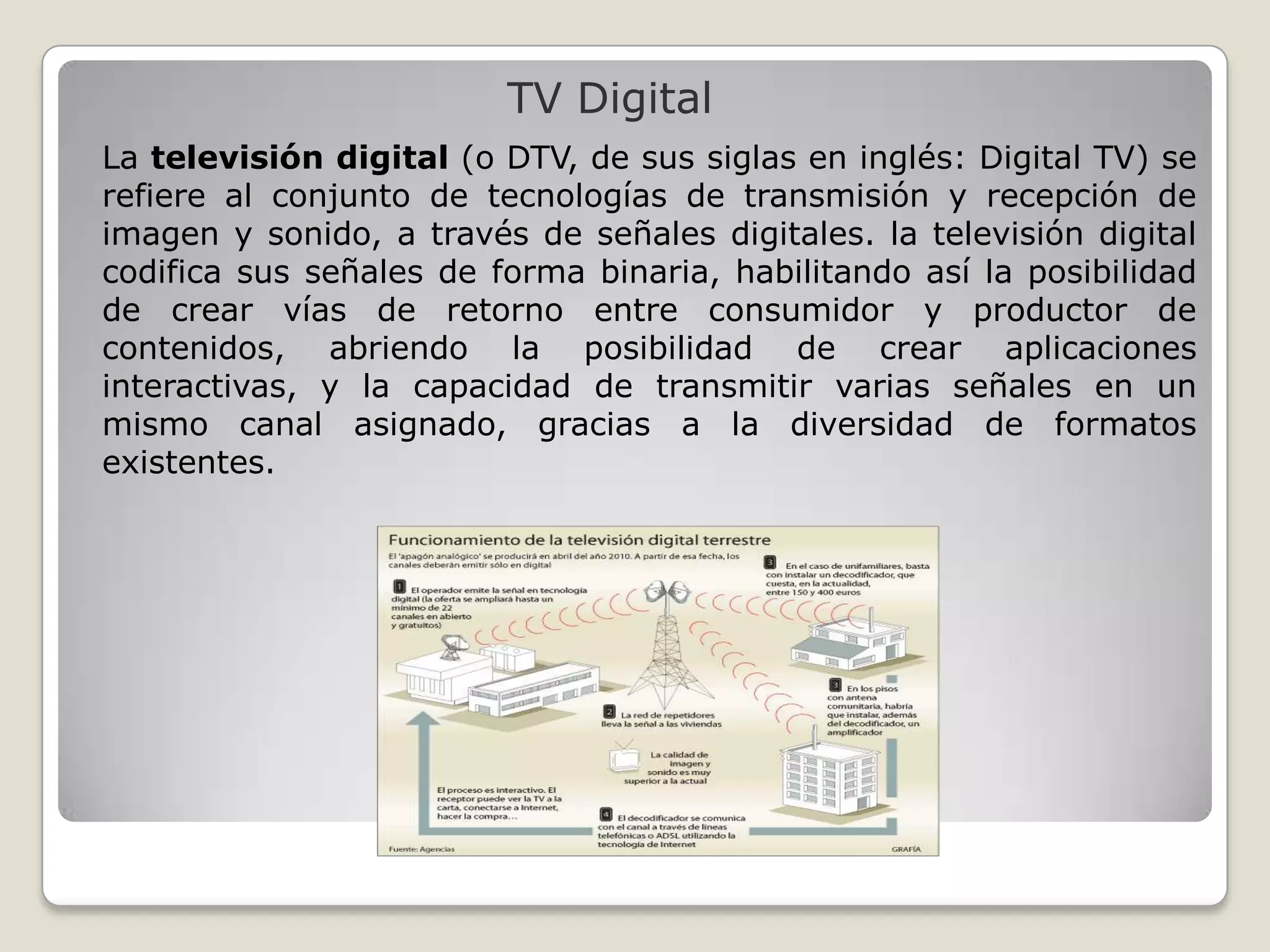 TV Digital
La televisión digital (o DTV, de sus siglas en inglés: Digital TV) se
refiere al conjunto de tecnologías de transmisión y recepción de
imagen y sonido, a través de señales digitales. la televisión digital
codifica sus señales de forma binaria, habilitando así la posibilidad
de crear vías de retorno entre consumidor y productor de
contenidos, abriendo la posibilidad de crear aplicaciones
interactivas, y la capacidad de transmitir varias señales en un
mismo canal asignado, gracias a la diversidad de formatos
existentes.
 