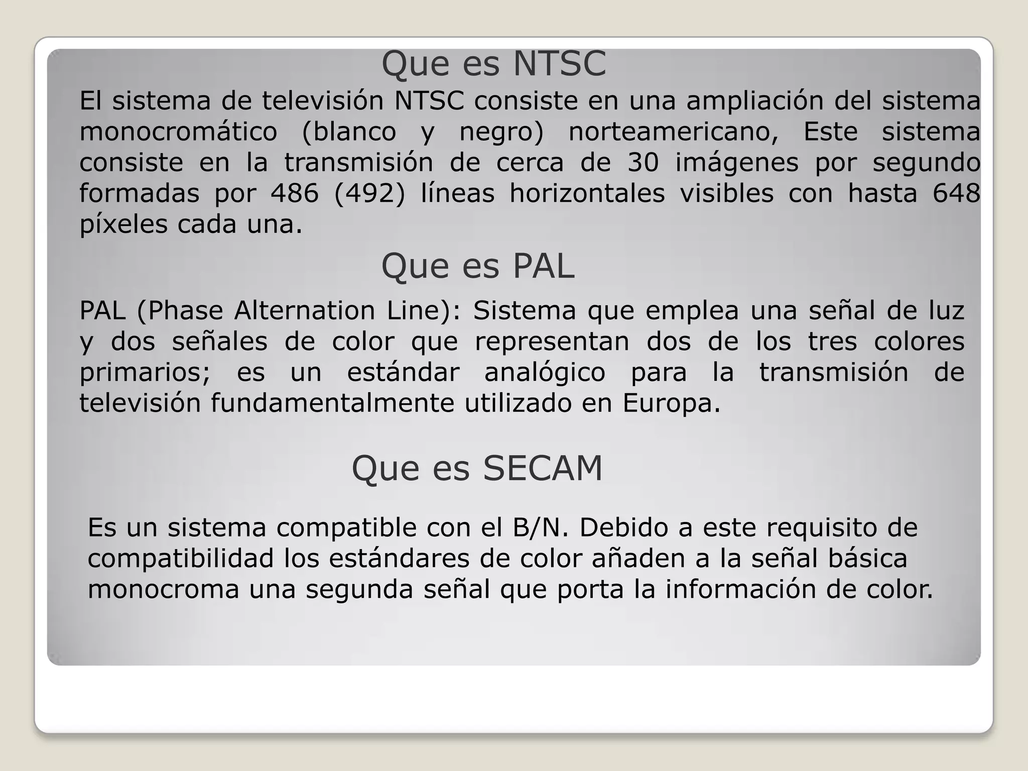 Que es NTSC
El sistema de televisión NTSC consiste en una ampliación del sistema
monocromático (blanco y negro) norteamericano, Este sistema
consiste en la transmisión de cerca de 30 imágenes por segundo
formadas por 486 (492) líneas horizontales visibles con hasta 648
píxeles cada una.
                      Que es PAL
PAL (Phase Alternation Line): Sistema que emplea una señal de luz
y dos señales de color que representan dos de los tres colores
primarios; es un estándar analógico para la transmisión de
televisión fundamentalmente utilizado en Europa.

                    Que es SECAM
Es un sistema compatible con el B/N. Debido a este requisito de
compatibilidad los estándares de color añaden a la señal básica
monocroma una segunda señal que porta la información de color.
 