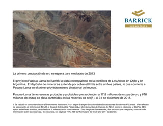 La primera producción de oro se espera para mediados de 2013

El proyecto Pascua-Lama de Barrick se está construyendo en la cordillera de Los Andes en Chile y en
Argentina. El depósito de mineral se extiende por sobre el límite entre ambos países, lo que convierte a
Pascua-Lama en el primer proyecto minero bi
P       L         l i            t    i    binacional d l mundo.
                                                i    l del     d

Pascua-Lama tiene reservas probadas y probables que ascienden a 17,8 millones de onzas de oro y 676
millones de onzas de plata contenidas en las reservas de oro(1), al 31 de diciembre de 2011.

1 Se calculó en concordancia con el Instrumento Nacional 43-101 según lo exigen las autoridades fiscalizadoras de valores de Canadá. Para efectos
de elaboración de informes de EEUU, la Guía de la Industria 7 (bajo la Ley de Intercambio de Valores de 1934), como lo interpreta el Staff de SEC,
aplica estándares distintos para clasificar la mineralización como reserva. Para desglosar las reservas y los recursos por categoría y conocer más
información sobre las reservas y los recursos, ver páginas 161 a 166 del Formulario de fin de año 2011 de Barrick.
 