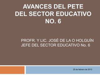 AVANCES DEL PETE
DEL SECTOR EDUCATIVO
        NO. 6


 PROFR. Y LIC. JOSÉ DE LA O HOLGUÍN
 JEFE DEL SECTOR EDUCATIVO No. 6




                         25 de febrero de 2013
 