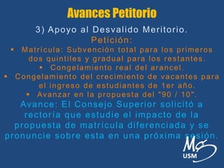 Avances Petitorio
3) Apoyo al Desvalido Meritorio.
Petición:
 Matrícula: Subvención total para los primeros
dos quintiles y gradual para los restantes.
 Congelamiento real del arancel.
 Congelamiento del crecimiento de vacantes para
el ingreso de estudiantes de 1er año.
 Avanzar en la propuesta del "90 / 10".
Avance: El Consejo Superior solicitó a
rectoría que estudie el impacto de la
propuesta de matrícula diferenciada y se
pronuncie sobre esta en una próxima sesión.
 