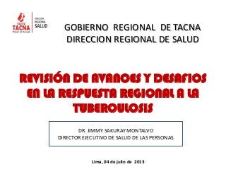 REVISIÓN DE AVANCES Y DESAFIOS
EN LA RESPUESTA REGIONAL A LA
TUBERCULOSIS
GOBIERNO REGIONAL DE TACNA
DIRECCION REGIONAL DE SALUD
Lima, 04 de julio de 2013
DR. JIMMY SAKURAY MONTALVO
DIRECTOR EJECUTIVO DE SALUD DE LAS PERSONAS
 