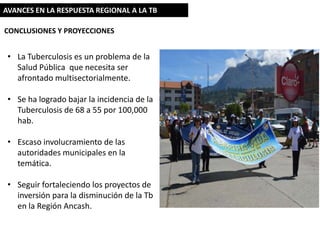 AVANCES EN LA RESPUESTA REGIONAL A LA TB
CONCLUSIONES Y PROYECCIONES

• La Tuberculosis es un problema de la
Salud Pública que necesita ser
afrontado multisectorialmente.
• Se ha logrado bajar la incidencia de la
Tuberculosis de 68 a 55 por 100,000
hab.
• Escaso involucramiento de las
autoridades municipales en la
temática.

• Seguir fortaleciendo los proyectos de
inversión para la disminución de la Tb
en la Región Ancash.

 
