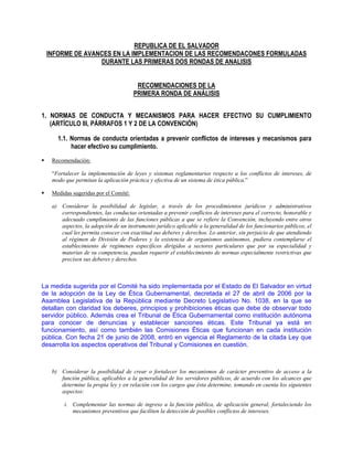 REPUBLICA DE EL SALVADOR
INFORME DE AVANCES EN LA IMPLEMENTACION DE LAS RECOMENDACONES FORMULADAS
DURANTE LAS PRIMERAS DOS RONDAS DE ANALISIS
RECOMENDACIONES DE LA
PRIMERA RONDA DE ANÁLISIS
1. NORMAS DE CONDUCTA Y MECANISMOS PARA HACER EFECTIVO SU CUMPLIMIENTO
(ARTÍCULO III, PÁRRAFOS 1 Y 2 DE LA CONVENCIÓN)
1.1. Normas de conducta orientadas a prevenir conflictos de intereses y mecanismos para
hacer efectivo su cumplimiento.
Recomendación:
“Fortalecer la implementación de leyes y sistemas reglamentarios respecto a los conflictos de intereses, de
modo que permitan la aplicación práctica y efectiva de un sistema de ética pública.”
Medidas sugeridas por el Comité:
a) Considerar la posibilidad de legislar, a través de los procedimientos jurídicos y administrativos
correspondientes, las conductas orientadas a prevenir conflictos de intereses para el correcto, honorable y
adecuado cumplimiento de las funciones públicas a que se refiere la Convención, incluyendo entre otros
aspectos, la adopción de un instrumento jurídico aplicable a la generalidad de los funcionarios públicos, el
cual les permita conocer con exactitud sus deberes y derechos. Lo anterior, sin perjuicio de que atendiendo
al régimen de División de Poderes y la existencia de organismos autónomos, pudiera contemplarse el
establecimiento de regímenes específicos dirigidos a sectores particulares que por su especialidad y
materias de su competencia, puedan requerir el establecimiento de normas especialmente restrictivas que
precisen sus deberes y derechos.
La medida sugerida por el Comité ha sido implementada por el Estado de El Salvador en virtud
de la adopción de la Ley de Ética Gubernamental, decretada el 27 de abril de 2006 por la
Asamblea Legislativa de la República mediante Decreto Legislativo No. 1038, en la que se
detallan con claridad los deberes, principios y prohibiciones éticas que debe de observar todo
servidor público. Además crea el Tribunal de Ética Gubernamental como institución autónoma
para conocer de denuncias y establecer sanciones éticas. Este Tribunal ya está en
funcionamiento, así como también las Comisiones Éticas que funcionan en cada institución
pública. Con fecha 21 de junio de 2008, entró en vigencia el Reglamento de la citada Ley que
desarrolla los aspectos operativos del Tribunal y Comisiones en cuestión.
b) Considerar la posibilidad de crear o fortalecer los mecanismos de carácter preventivo de acceso a la
función pública, aplicables a la generalidad de los servidores públicos, de acuerdo con los alcances que
determine la propia ley y en relación con los cargos que ésta determine, tomando en cuenta los siguientes
aspectos:
i. Complementar las normas de ingreso a la función pública, de aplicación general, fortaleciendo los
mecanismos preventivos que faciliten la detección de posibles conflictos de intereses.
 