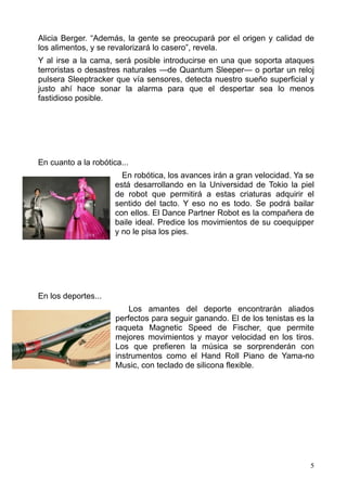 Alicia Berger. “Además, la gente se preocupará por el origen y calidad de
los alimentos, y se revalorizará lo casero”, revela.
Y al irse a la cama, será posible introducirse en una que soporta ataques
terroristas o desastres naturales —de Quantum Sleeper— o portar un reloj
pulsera Sleeptracker que vía sensores, detecta nuestro sueño superficial y
justo ahí hace sonar la alarma para que el despertar sea lo menos
fastidioso posible.




En cuanto a la robótica...
                        En robótica, los avances irán a gran velocidad. Ya se
                      está desarrollando en la Universidad de Tokio la piel
                      de robot que permitirá a estas criaturas adquirir el
                      sentido del tacto. Y eso no es todo. Se podrá bailar
                      con ellos. El Dance Partner Robot es la compañera de
                      baile ideal. Predice los movimientos de su coequipper
                      y no le pisa los pies.




En los deportes...
                          Los amantes del deporte encontrarán aliados
                      perfectos para seguir ganando. El de los tenistas es la
                      raqueta Magnetic Speed de Fischer, que permite
                      mejores movimientos y mayor velocidad en los tiros.
                      Los que prefieren la música se sorprenderán con
                      instrumentos como el Hand Roll Piano de Yama-no
                      Music, con teclado de silicona flexible.




                                                                            5
 