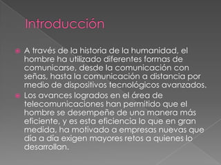 IntroducciónA través de la historia de la humanidad, el hombre ha utilizado diferentes formas de comunicarse, desde la comunicación con señas, hasta la comunicación a distancia por medio de dispositivos tecnológicos avanzados.Los avances logrados en el área de telecomunicaciones han permitido que el hombre se desempeñe de una manera más eficiente, y es esta eficiencia lo que en gran medida, ha motivado a empresas nuevas que día a día exigen mayores retos a quienes lo desarrollan.