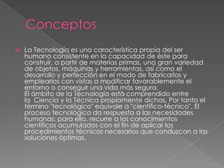 ConceptosLa Tecnología es una característica propia del ser humano consistente en la capacidad de éste para construir, a partir de materias primas, una gran variedad de objetos, máquinas y herramientas, así como el desarrollo y perfección en el modo de fabricarlos y emplearlos con vistas a modificar favorablemente el entorno o conseguir una vida más segura. El ámbito de la Tecnología está comprendido entre la  Ciencia y la Técnica propiamente dichas, Por tanto el término "tecnológico" equivale a "científico-técnico". El proceso tecnológico da respuesta a las necesidades humanas; para ello, recurre a los conocimientos científicos acumulados con el fin de aplicar los procedimientos técnicos necesarios que conduzcan a las soluciones óptimas. 