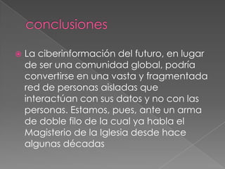 conclusionesLa ciberinformación del futuro, en lugar de ser una comunidad global, podría convertirse en una vasta y fragmentada red de personas aisladas que interactúan con sus datos y no con las personas. Estamos, pues, ante un arma de doble filo de la cual ya habla el Magisterio de la Iglesia desde hace algunas décadas