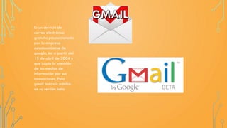 Es un servicio de
correo electrónico
gratuito proporcionado
por la empresa
estadounidense de
google, Inc a partir del
15 de abril de 2004 y
que capto la atención
de los medios de
información por sus
innovaciones. Pero
gmail todavía estaba
en su versión beta
 