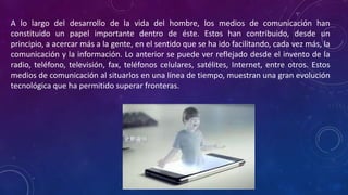 A lo largo del desarrollo de la vida del hombre, los medios de comunicación han
constituido un papel importante dentro de éste. Estos han contribuido, desde un
principio, a acercar más a la gente, en el sentido que se ha ido facilitando, cada vez más, la
comunicación y la información. Lo anterior se puede ver reflejado desde el invento de la
radio, teléfono, televisión, fax, teléfonos celulares, satélites, Internet, entre otros. Estos
medios de comunicación al situarlos en una línea de tiempo, muestran una gran evolución
tecnológica que ha permitido superar fronteras.
 