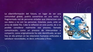La ciberinformación del futuro, en lugar de ser una
comunidad global, podría convertirse en una vasta y
fragmentada red de personas aisladas que interactúan con
sus datos y no con las personas. Estamos, pues, ante un
arma de doble filo. Cabe la reflexión en este punto, de si es
posible considerar realmente ese proceso, llamado
comunicación, como un proceso de intercambiar o
compartir, como originalmente ha sido identificado, ya que
hoy en día priman en las relaciones humanas enfocadas a
satisfacer necesidades, es decir, enfocadas a fines.
 