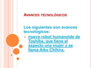 AVANCES TECNOLÓGICOS
Los siguientes son avances
tecnológicos:
 nuevo robot humanoide de
Toshiba, que tiene el
aspecto una mujer y se
llama Aiko Chihira.
 