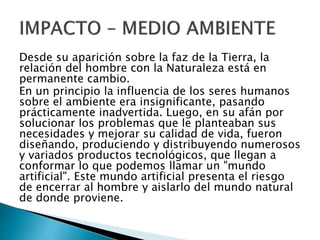 Desde su aparición sobre la faz de la Tierra, la
relación del hombre con la Naturaleza está en
permanente cambio.
En un principio la influencia de los seres humanos
sobre el ambiente era insignificante, pasando
prácticamente inadvertida. Luego, en su afán por
solucionar los problemas que le planteaban sus
necesidades y mejorar su calidad de vida, fueron
diseñando, produciendo y distribuyendo numerosos
y variados productos tecnológicos, que llegan a
conformar lo que podemos llamar un "mundo
artificial". Este mundo artificial presenta el riesgo
de encerrar al hombre y aislarlo del mundo natural
de donde proviene.
 