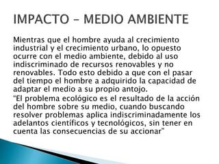 Mientras que el hombre ayuda al crecimiento
industrial y el crecimiento urbano, lo opuesto
ocurre con el medio ambiente, debido al uso
indiscriminado de recursos renovables y no
renovables. Todo esto debido a que con el pasar
del tiempo el hombre a adquirido la capacidad de
adaptar el medio a su propio antojo.
“El problema ecológico es el resultado de la acción
del hombre sobre su medio, cuando buscando
resolver problemas aplica indiscriminadamente los
adelantos científicos y tecnológicos, sin tener en
cuenta las consecuencias de su accionar”
 