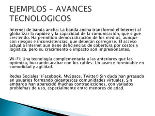 Internet de banda ancha: La banda ancha transformó el Internet al
globalizar la rapidez y la capacidad de la comunicación, que sigue
creciendo. Ha permitido democratización de los medios, aunque
con riesgos e inconsistencias, que deberán corregirse. El acceso
actual a Internet aun tiene deficiencias de cobertura por costos y
logística, pero su crecimiento e impacto son impresionantes.
Wi-Fi: Una tecnología complementaria a las anteriores que las
optimiza, buscando acabar con los cables. Un avance formidable en
comodidad y agilidad.
Redes Sociales: (Facebook, MySpace, Twitter) Sin duda han arrasado
en usuarios formando gigantescas comunidades virtuales. Sin
embargo han aparecido muchas contradicciones, con variados
problemas de uso, especialmente entre menores de edad.
 