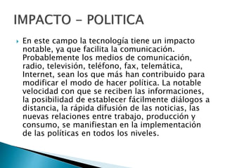  En este campo la tecnología tiene un impacto
notable, ya que facilita la comunicación.
Probablemente los medios de comunicación,
radio, televisión, teléfono, fax, telemática,
Internet, sean los que más han contribuido para
modificar el modo de hacer política. La notable
velocidad con que se reciben las informaciones,
la posibilidad de establecer fácilmente diálogos a
distancia, la rápida difusión de las noticias, las
nuevas relaciones entre trabajo, producción y
consumo, se manifiestan en la implementación
de las políticas en todos los niveles.
 