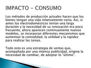 Los métodos de producción actuales hacen que los
bienes tengan una vida relativamente corta. Así, si
antes los electrodomésticos tenían una larga
duración y la necesidad de su renovación era poco
frecuente, ahora aparecen continuamente nuevos
modelos, se incorporan diferentes mecanismos que
aumentan la comodidad, la utilidad y la rapidez
para realizar las tareas.
Todo esto es una estrategia de ventas que,
acompañada por una intensa publicidad, origina la
necesidad de cambiar, de adoptar lo "último".
 