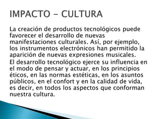 La creación de productos tecnológicos puede
favorecer el desarrollo de nuevas
manifestaciones culturales. Así, por ejemplo,
los instrumentos electrónicos han permitido la
aparición de nuevas expresiones musicales.
El desarrollo tecnológico ejerce su influencia en
el modo de pensar y actuar, en los principios
éticos, en las normas estéticas, en los asuntos
públicos, en el confort y en la calidad de vida,
es decir, en todos los aspectos que conforman
nuestra cultura.
 