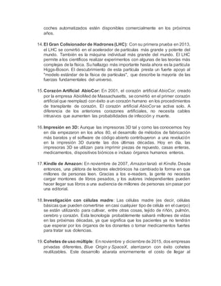 coches automatizados estén disponibles comercialmente en los próximos
años.
14.El Gran Colisionador de Hadrones(LHC): Con su primera prueba en 2013,
el LHC se convirtió en el acelerador de partículas más grande y potente del
mundo. También es la máquina individual más grande del mundo. El LHC
permite a los científicos realizar experimentos con algunas de las teorías más
complejas de la física. Su hallazgo más importante hasta ahora es la partícula
Higgs-Boson. El descubrimiento de esta partícula presta un fuerte apoyo al
"modelo estándar de la física de partículas", que describe la mayoría de las
fuerzas fundamentales del universo.
15.Corazón Artificial AbioCor: En 2001, el corazón artificial AbioCor, creado
por la empresa AbioMed de Massachusetts, se convirtió en el primer corazón
artificial que reemplazó con éxito a un corazón humano en los procedimientos
de transplante de corazón. El corazón artificial AbioCor se activa solo. A
diferencia de los anteriores corazones artificiales, no necesita cables
intrusivos que aumenten las probabilidades de infección y muerte.
16.Impresión en 3D: Aunque las impresoras 3D tal y como las conocemos hoy
en día empezaron en los años 80, el desarrollo de métodos de fabricación
más baratos y el software de código abierto contribuyeron a una revolución
en la impresión 3D durante las dos últimas décadas. Hoy en día, las
impresoras 3D se utilizan para imprimir piezas de repuesto, casas enteras,
medicamentos, dispositivos biónicos e incluso órganos humanos enteros.
17.Kindle de Amazon: En noviembre de 2007, Amazon lanzó el Kindle. Desde
entonces, una plétora de lectores electrónicos ha cambiado la forma en que
millones de personas leen. Gracias a los e-readers, la gente no necesita
cargar montones de libros pesados, y los autores independientes pueden
hacer llegar sus libros a una audiencia de millones de personas sin pasar por
una editorial.
18.Investigación con células madre: Las células madre (es decir, células
básicas que pueden convertirse en casi cualquier tipo de célula en el cuerpo)
se están utilizando para cultivar, entre otras cosas, tejido de riñón, pulmón,
cerebro y corazón. Esta tecnología probablemente salvará millones de vidas
en las próximas décadas, ya que significa que los pacientes ya no tendrán
que esperar por los órganos de los donantes o tomar medicamentos fuertes
para tratar sus dolencias.
19.Cohetes de uso múltiple: En noviembre y diciembre de 2015, dos empresas
privadas diferentes, Blue Origin y SpaceX, aterrizaron con éxito cohetes
reutilizables. Este desarrollo abarata enormemente el costo de llegar al
 